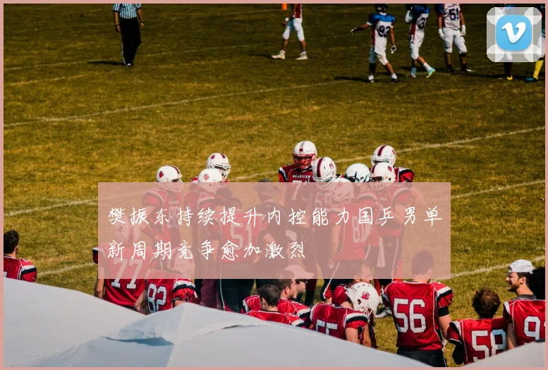 樊振东持续提升内控能力国乒男单新周期竞争愈加激烈