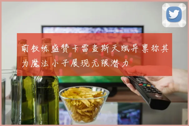 前教练盛赞卡雷查斯天赋异禀称其为魔法小子展现无限潜力